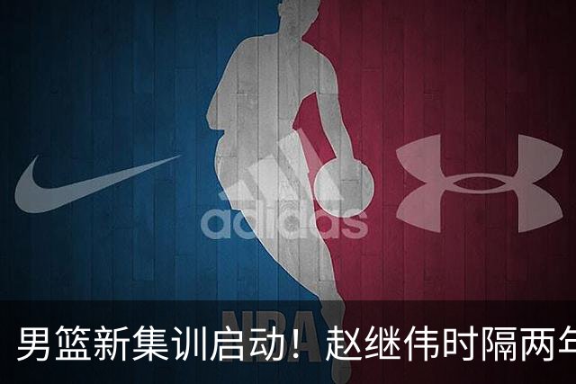 男篮新集训启动！赵继伟时隔两年任队长，全新阵容冲击世预赛两连胜